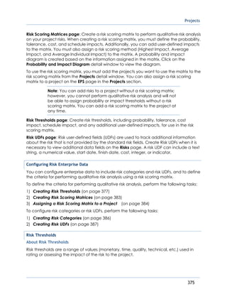 Projects
375
Risk Scoring Matrices page: Create a risk scoring matrix to perform qualitative risk analysis
on your project risks. When creating a risk scoring matrix, you must define the probability,
tolerance, cost, and schedule impacts. Additionally, you can add user-defined impacts
to the matrix. You must also assign a risk scoring method (Highest Impact, Average
Impact, and Average Individual Impact) to the matrix. A probability and impact
diagram is created based on the information assigned in the matrix. Click on the
Probability and Impact Diagram detail window to view the diagram.
To use the risk scoring matrix, you must add the projects you want to use the matrix to the
risk scoring matrix from the Projects detail window. You can also assign a risk scoring
matrix to a project on the EPS page in the Projects section.
Note: You can add risks to a project without a risk scoring matrix;
however, you cannot perform qualitative risk analysis and will not
be able to assign probability or impact thresholds without a risk
scoring matrix. You can add a risk scoring matrix to the project at
any time.
Risk Thresholds page: Create risk thresholds, including probability, tolerance, cost
impact, schedule impact, and any additional user-defined impacts, for use in the risk
scoring matrix.
Risk UDFs page: Risk user-defined fields (UDFs) are used to track additional information
about the risk that is not provided by the standard risk fields. Create Risk UDFs when it is
necessary to view additional data fields on the Risks page. A risk UDF can include a text
string, a numerical value, start date, finish date, cost, integer, or indicator.
Configuring Risk Enterprise Data
You can configure enterprise data to include risk categories and risk UDFs, and to define
the criteria for performing qualitative risk analysis using a risk scoring matrix.
To define the criteria for performing qualitative risk analysis, perform the following tasks:
1) Creating Risk Thresholds (on page 377)
2) Creating Risk Scoring Matrices (on page 383)
3) Assigning a Risk Scoring Matrix to a Project (on page 384)
To configure risk categories or risk UDFs, perform the following tasks:
1) Creating Risk Categories (on page 386)
2) Creating Risk UDFs (on page 387)
Risk Thresholds
About Risk Thresholds
Risk thresholds are a range of values (monetary, time, quality, technical, etc.) used in
rating or assessing the impact of the risk to the project.
 