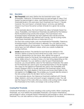 Projects
377
Item Description
Risk Threshold work area: Define the risk threshold name, type
(Probability, Tolerance, Schedule Impact by percentage or value, Cost
Impact by percentage or value, User-Defined Impact), and number of
thresholds levels in this work area. Each threshold can have 2 - 9 levels;
however, the cost impact, schedule impact, and any user-defined
impacts must have the same number of levels for a given risk scoring
matrix.
In the example above, the Cost Impact by value, Schedule Impact by
value, Probability, and Tolerance thresholds are defined for the Harbour
Pointe Assisted Living construction project. The Cost Impact and
Schedule Impact thresholds are each defined with 5 levels and the
Probability threshold is also defined with 5 levels. The risk scoring matrix
using these thresholds will have a matrix size of 5 x 5.
For each risk scoring matrix, only one threshold for Probability, Tolerance,
Schedule Impact, and Cost Impact is allowed. You can add as many
user-defined impacts as necessary. You create multiple thresholds of the
same type, but with different values, when you create multiple risk
scoring matrices.
Levels detail window: The details for each level are defined in this
window. Define a name for each level and a code, which is a short
name or abbreviation for the name. Also, define the range of
acceptable values for that level; the range levels could be a percentage
value, dollar amount, number of days, or a text string depending on the
chosen threshold. You can define a color for each threshold level;
however, you should define colors for the tolerance threshold. The colors
for the threshold are used to give visual representation in the risk register.
The colors for the tolerance threshold are used in the Probability and
Impact Diagram (PID) to visually represent the threshold values. More
importantly, the colors display in the Score and Score (text) fields on the
risk register on the Risks page. This enables you to easily identify where in
the risk scoring matrix this risk falls in terms of severity.
In the example above, the Tolerance threshold is defined with 3 levels
(High, Medium, and Low) and each range is assigned a color. You will
see the impact of the color after you create a risk scoring matrix, assign
the thresholds to the matrix, and assign a risk scoring method.
Creating Risk Thresholds
Create risk thresholds to use when creating a risk scoring matrix. When creating risk
thresholds, you must define the probability threshold, cost impact threshold by
percentage or value, schedule impact threshold by percentage or value, and tolerance
threshold. You can also define as many user-defined impacts as necessary.
 