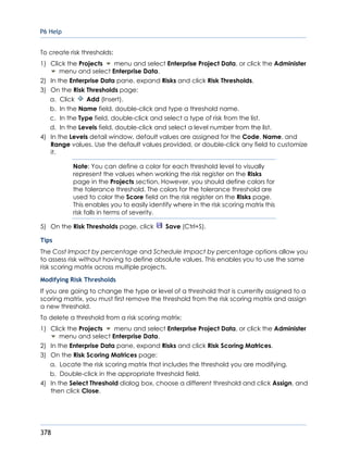 P6 Help
378
To create risk thresholds:
1) Click the Projects menu and select Enterprise Project Data, or click the Administer
menu and select Enterprise Data.
2) In the Enterprise Data pane, expand Risks and click Risk Thresholds.
3) On the Risk Thresholds page:
a. Click Add (Insert).
b. In the Name field, double-click and type a threshold name.
c. In the Type field, double-click and select a type of risk from the list.
d. In the Levels field, double-click and select a level number from the list.
4) In the Levels detail window, default values are assigned for the Code, Name, and
Range values. Use the default values provided, or double-click any field to customize
it.
Note: You can define a color for each threshold level to visually
represent the values when working the risk register on the Risks
page in the Projects section. However, you should define colors for
the tolerance threshold. The colors for the tolerance threshold are
used to color the Score field on the risk register on the Risks page.
This enables you to easily identify where in the risk scoring matrix this
risk falls in terms of severity.
5) On the Risk Thresholds page, click Save (Ctrl+S).
Tips
The Cost Impact by percentage and Schedule Impact by percentage options allow you
to assess risk without having to define absolute values. This enables you to use the same
risk scoring matrix across multiple projects.
Modifying Risk Thresholds
If you are going to change the type or level of a threshold that is currently assigned to a
scoring matrix, you must first remove the threshold from the risk scoring matrix and assign
a new threshold.
To delete a threshold from a risk scoring matrix:
1) Click the Projects menu and select Enterprise Project Data, or click the Administer
menu and select Enterprise Data.
2) In the Enterprise Data pane, expand Risks and click Risk Scoring Matrices.
3) On the Risk Scoring Matrices page:
a. Locate the risk scoring matrix that includes the threshold you are modifying.
b. Double-click in the appropriate threshold field.
4) In the Select Threshold dialog box, choose a different threshold and click Assign, and
then click Close.
 