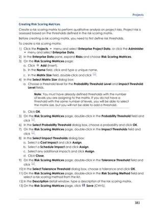 Projects
383
Creating Risk Scoring Matrices
Create a risk scoring matrix to perform qualitative analysis on project risks. Project risk is
assessed based on the thresholds defined in the risk scoring matrix.
Before creating a risk scoring matrix, you need to first define risk thresholds.
To create a risk scoring matrix:
1) Click the Projects menu and select Enterprise Project Data, or click the Administer
menu and select Enterprise Data.
2) In the Enterprise Data pane, expand Risks and choose Risk Scoring Matrices.
3) On the Risk Scoring Matrices page:
a. Click Add (Insert).
b. In the Name field, click and type a unique name.
c. In the Matrix Size field, double-click and click .
4) In the Select Matrix Size dialog box:
a. Choose a threshold level for the Probability Threshold Level and Impact Threshold
Level fields.
Note: You must have already defined thresholds with the number
of levels you are assigning to the matrix. If you do not have a
threshold with the same number of levels, you will be able to select
the matrix size, but you will not be able to add a threshold.
b. Click OK.
5) On the Risk Scoring Matrices page, double-click in the Probability Threshold field and
click .
6) In the Select Probability Threshold dialog box, choose a probability and click OK.
7) On the Risk Scoring Matrices page, double-click in the Impact Thresholds field and
click .
8) In the Select Impact Thresholds dialog box:
a. Select a Cost Impact and click Assign.
b. Select a Schedule Impact and click Assign.
c. Select any additional impacts and click Assign.
d. Click Close.
9) On the Risk Scoring Matrices page, double-click in the Tolerance Threshold field and
click .
10) In the Select Tolerance Threshold dialog box, choose a tolerance and click OK.
11) On the Risk Scoring Matrices page, double-click in the Risk Scoring Method field and
select a risk scoring method from the list.
12) In the Description detail window, type a description of the risk scoring matrix.
13) On the Risk Scoring Matrices page, click Save (Ctrl+S).
 