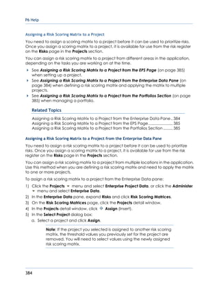 P6 Help
384
Assigning a Risk Scoring Matrix to a Project
You need to assign a scoring matrix to a project before it can be used to prioritize risks.
Once you assign a scoring matrix to a project, it is available for use from the risk register
on the Risks page in the Projects section.
You can assign a risk scoring matrix to a project from different areas in the application,
depending on the tasks you are working on at the time.
See Assigning a Risk Scoring Matrix to a Project from the EPS Page (on page 385)
when setting up a project.
See Assigning a Risk Scoring Matrix to a Project from the Enterprise Data Pane (on
page 384) when defining a risk scoring matrix and applying the matrix to multiple
projects.
See Assigning a Risk Scoring Matrix to a Project from the Portfolios Section (on page
385) when managing a portfolio.
Related Topics
Assigning a Risk Scoring Matrix to a Project from the Enterprise Data Pane..384
Assigning a Risk Scoring Matrix to a Project from the EPS Page.......................385
Assigning a Risk Scoring Matrix to a Project from the Portfolios Section .........385
Assigning a Risk Scoring Matrix to a Project from the Enterprise Data Pane
You need to assign a risk scoring matrix to a project before it can be used to prioritize
risks. Once you assign a scoring matrix to a project, it is available for use from the risk
register on the Risks page in the Projects section.
You can assign a risk scoring matrix to a project from multiple locations in the application.
Use this method when you are defining a risk scoring matrix and need to apply the matrix
to one or more projects.
To assign a risk scoring matrix to a project from the Enterprise Data pane:
1) Click the Projects menu and select Enterprise Project Data, or click the Administer
menu and select Enterprise Data.
2) In the Enterprise Data pane, expand Risks and click Risk Scoring Matrices.
3) On the Risk Scoring Matrices page, click the Projects detail window.
4) In the Projects detail window, click Assign (Insert).
5) In the Select Project dialog box:
a. Select a project and click Assign.
Note: If the project you selected is assigned to another risk scoring
matrix, the threshold values you previously set for the project are
removed. You will need to select values using the newly assigned
risk scoring matrix.
 