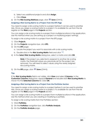 Projects
385
b. Select any additional projects and click Assign.
c. Click Close.
6) On the Risk Scoring Matrices page, click Save (Ctrl+S).
Assigning a Risk Scoring Matrix to a Project from the EPS Page
You need to assign a risk scoring matrix to a project before it can be used to prioritize
risks. Once you assign a scoring matrix to a project, it is available for use from the risk
register on the Risks page in the Projects section.
You can assign a risk scoring matrix to a project from multiple locations in the application.
Use this method when you are setting up a project or modifying project settings.
To assign a risk scoring matrix to a project from the EPS page:
1) Click Projects.
2) On the Projects navigation bar, click EPS.
3) On the EPS page:
a. Locate the project you want to associate with a risk scoring matrix.
b. Double-click in the Risk Scoring Matrix field and click .
4) In the Select Risk Scoring Matrix dialog box, select a matrix and click OK.
Note: If the project you selected is assigned to another risk scoring
matrix, the threshold values you previously set for the project are
removed. You will need to select values using the newly assigned
risk scoring matrix.
5) On the EPS page, click Save (Ctrl+S).
Tips
If the Risk Scoring Matrix field is not visible, click View and select Columns. In the
Customize Columns dialog box, expand General and double-click Risk Scoring Matrix to
move it to the Selected Columns list. Click OK.
Assigning a Risk Scoring Matrix to a Project from the Portfolios Section
You need to assign a risk scoring matrix to a project before it can be used to prioritize
risks. Once you assign a scoring matrix to a project, it is available for use from the risk
register on the Risks page in the Projects section.
You can assign a risk scoring matrix to a project from multiple locations in the application.
Use this method when you are creating or modifying a portfolio.
To assign a risk scoring matrix from the Portfolios section:
1) Click Portfolios.
2) On the Portfolios navigation bar, click Portfolio Analysis.
3) On the Portfolio Analysis page:
 