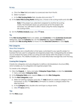 P6 Help
386
a. Click the View field and select a scorecard view from the list.
b. Select a project.
c. In the Risk Scoring Matrix field, double-click and click .
4) In the Select Risk Scoring Matrix dialog box, choose a risk scoring matrix and click OK.
Note: If the project you selected is assigned to another risk scoring
matrix, the threshold values you previously set for the project are
removed. You will need to select values using the newly assigned
risk scoring matrix.
5) On the Portfolio Analysis page, click Save.
Tip
If the Risk Scoring Matrix field is not visible, click Customize. In the Customize Scorecard
dialog box, click the Columns tab. On the Columns tab, expand General and
double-click Risk Scoring Matrix to move it to the Selected Columns list. Click Apply.
Risk Categories
About Risk Categories
Risk categories are a classification of risk types customized to your specific project or
business that are used to categorize and organize project risks. Categorizing risks enables
you to analyze the types of risks occurring and see trends within the project or across
multiple projects. This visibility enables you to more effectively manage risks over the long
term.
Creating Risk Categories
Create risk categories and subcategories to define a risk breakdown structure (RBS),
which enables you to categorize and organize project risks.
To create a risk category:
1) Click the Projects menu and select Enterprise Project Data, or click the Administer
menu and select Enterprise Data.
2) In the Enterprise Data pane, expand Risks and click Risk Categories.
3) On the Risk Categories page:
a. Select an existing category and click Add (Insert) to create a category at the
same level, or click Add Child (Ctrl+Insert) to create a category below the
selected level.
b. In the Category field, double-click and type a unique name.
c. Click Save (Ctrl+S).
Tips
On the Risks page:
 