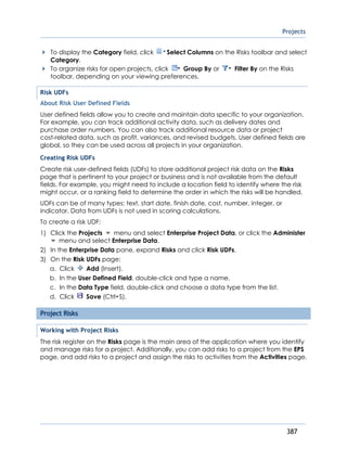 Projects
387
To display the Category field, click Select Columns on the Risks toolbar and select
Category.
To organize risks for open projects, click Group By or Filter By on the Risks
toolbar, depending on your viewing preferences.
Risk UDFs
About Risk User Defined Fields
User defined fields allow you to create and maintain data specific to your organization.
For example, you can track additional activity data, such as delivery dates and
purchase order numbers. You can also track additional resource data or project
cost-related data, such as profit, variances, and revised budgets. User defined fields are
global, so they can be used across all projects in your organization.
Creating Risk UDFs
Create risk user-defined fields (UDFs) to store additional project risk data on the Risks
page that is pertinent to your project or business and is not available from the default
fields. For example, you might need to include a location field to identify where the risk
might occur, or a ranking field to determine the order in which the risks will be handled.
UDFs can be of many types: text, start date, finish date, cost, number, integer, or
indicator. Data from UDFs is not used in scoring calculations.
To create a risk UDF:
1) Click the Projects menu and select Enterprise Project Data, or click the Administer
menu and select Enterprise Data.
2) In the Enterprise Data pane, expand Risks and click Risk UDFs.
3) On the Risk UDFs page:
a. Click Add (Insert).
b. In the User Defined Field, double-click and type a name.
c. In the Data Type field, double-click and choose a data type from the list.
d. Click Save (Ctrl+S).
Project Risks
Working with Project Risks
The risk register on the Risks page is the main area of the application where you identify
and manage risks for a project. Additionally, you can add risks to a project from the EPS
page, and add risks to a project and assign the risks to activities from the Activities page.
 