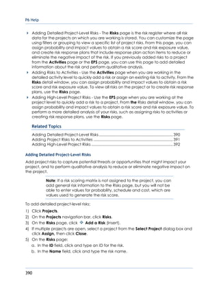P6 Help
390
Adding Detailed Project-Level Risks - The Risks page is the risk register where all risk
data for the projects on which you are working is stored. You can customize the page
using filters or grouping to view a specific list of project risks. From this page, you can
assign probability and impact values to obtain a risk score and risk exposure value,
and create risk response plans that include response plan action items to reduce or
eliminate the negative impact of the risk. If you previously added risks to a project
from the Activities page or the EPS page, you can use this page to add detailed
information about the risk and perform qualitative analysis.
Adding Risks to Activities - Use the Activities page when you are working in the
detailed activity level to quickly add a risk or assign an existing risk to activity. From the
Risks detail window, you can assign probability and impact values to obtain a risk
score and risk exposure value. To view all risks on the project or to create risk response
plans, use the Risks page.
Adding High-Level Project Risks - Use the EPS page when you are working at the
project level to quickly add a risk to a project. From the Risks detail window, you can
assign probability and impact values to obtain a risk score and risk exposure value. To
perform a more detailed analysis of your risks, such as assigning risks to activities or
creating risk response plans, use the Risks page.
Related Topics
Adding Detailed Project-Level Risks.....................................................................390
Adding Project Risks to Activities ..........................................................................391
Adding High-Level Project Risks ............................................................................392
Adding Detailed Project-Level Risks
Add project risks to capture potential threats or opportunities that might impact your
project, and to perform qualitative analysis to reduce or eliminate negative impact on
the project.
Note: If a risk scoring matrix is not assigned to the project, you can
add general risk information to the Risks page, but you will not be
able to enter values for probability, schedule and cost, which are
values used to generate the risk score.
To add detailed project-level risks:
1) Click Projects.
2) On the Projects navigation bar, click Risks.
3) On the Risks page, click Add a Risk (Insert).
4) If multiple projects are open, select a project from the Select Project dialog box and
click Assign, then click Close.
5) On the Risks page:
a. In the ID field, click and type an ID for the risk.
b. In the Name field, click and type the risk name.
 