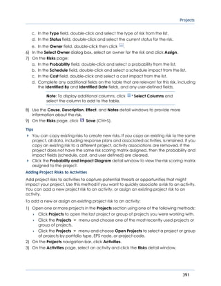Projects
391
c. In the Type field, double-click and select the type of risk from the list.
d. In the Status field, double-click and select the current status for the risk.
e. In the Owner field, double-click then click .
6) In the Select Owner dialog box, select an owner for the risk and click Assign.
7) On the Risks page:
a. In the Probability field, double-click and select a probability from the list.
b. In the Schedule field, double-click and select a schedule impact from the list.
c. In the Cost field, double-click and select a cost impact from the list.
d. Complete any additional fields on the table that are relevant for this risk, including
the Identified By and Identified Date fields, and any user-defined fields.
Note: To display additional columns, click Select Columns and
select the column to add to the table.
8) Use the Cause, Description, Effect, and Notes detail windows to provide more
information about the risk.
9) On the Risks page, click Save (Ctrl+S).
Tips
You can copy existing risks to create new risks. If you copy an existing risk to the same
project, all data, including response plans and associated activities, is retained. If you
copy an existing risk to a different project, activity associations are removed. If the
project does not have the same risk scoring matrix assigned, then the probability and
impact fields (schedule, cost, and user defined) are cleared.
Click the Probability and Impact Diagram detail window to view the risk scoring matrix
assigned to the project.
Adding Project Risks to Activities
Add project risks to activities to capture potential threats or opportunities that might
impact your project. Use this method if you want to quickly associate a risk to an activity.
You can add a new project risk to an activity, or assign an existing project risk to an
activity.
To add a new or assign an existing project risk to an activity:
1) Open one or more projects in the Projects section using one of the following methods:
 Click Projects to open the last project or group of projects you were working with.
 Click the Projects menu and choose one of the most recently used projects or
group of projects.
 Click the Projects menu and choose Open Projects to select a project or group
of projects by portfolio type, EPS node, or project code.
2) On the Projects navigation bar, click Activities.
3) On the Activities page, select an activity and click the Risks detail window.
 