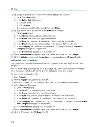 P6 Help
392
4) To assign an existing risk to the activity, in the Risks detail window:
a. Click Assign (Insert).
b. In the Select Risk dialog box:
1. Click on a risk.
2. Click Assign.
3. Assign any additional risks, and then click Close.
5) To add a new risk to an activity, in the Risks detail window:
a. Click Add (Insert).
b. In the ID field, click and type an ID for the risk.
c. In the Name field, click and type the risk name.
d. In the Type field, double-click and select the type of risk from the list.
e. In the Status field, double-click and select the current status for the risk.
f. In the Category field, double-click and select a category from the Select Risk
Category dialog box, if applicable.
g. In the Owner field, double-click then click .
6) In the Select Owner dialog box, select an owner for the risk and click Assign.
7) On the Activities page, click the Actions menu and select Save (Ctrl+S).
Adding High-Level Project Risks
Add project risks to capture potential threats or opportunities that might impact your
project.
Use this method to quickly add a risk to a project. You can enter basic risk information
from this page, including ID, Name, Owner, Category, Type, and Status.
To add a high-level project risk:
1) Click Projects.
2) On the Projects navigation bar, click EPS.
3) On the EPS page, click on a project, and then click the Risks detail window.
4) In the Risks detail window:
a. Click Add (Insert).
b. In the ID field, click and type an ID for the risk.
c. In the Name field, click and type the risk name.
d. In the Type field, double-click and select the type of risk from the list.
e. In the Status field, double-click and select the current status for the risk.
f. In the Category field, double-click, click , then select a category from the Select
Risk Category dialog box, if applicable.
g. In the Owner field, double-click then click .
5) In the Select Owner dialog box, select an owner for the risk and click Assign.
6) On the EPS page, click Save (Ctrl+S).
 