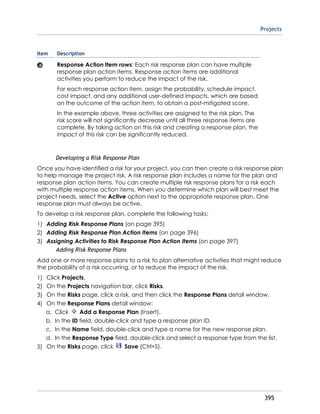 Projects
395
Item Description
Response Action Item rows: Each risk response plan can have multiple
response plan action items. Response action items are additional
activities you perform to reduce the impact of the risk.
For each response action item, assign the probability, schedule impact,
cost impact, and any additional user-defined impacts, which are based
on the outcome of the action item, to obtain a post-mitigated score.
In the example above, three activities are assigned to the risk plan. The
risk score will not significantly decrease until all three response items are
complete. By taking action on this risk and creating a response plan, the
impact of this risk can be significantly reduced.
Developing a Risk Response Plan
Once you have identified a risk for your project, you can then create a risk response plan
to help manage the project risk. A risk response plan includes a name for the plan and
response plan action items. You can create multiple risk response plans for a risk each
with multiple response action items. When you determine which plan will best meet the
project needs, select the Active option next to the appropriate response plan. One
response plan must always be active.
To develop a risk response plan, complete the following tasks:
1) Adding Risk Response Plans (on page 395)
2) Adding Risk Response Plan Action Items (on page 396)
3) Assigning Activities to Risk Response Plan Action Items (on page 397)
Adding Risk Response Plans
Add one or more response plans to a risk to plan alternative activities that might reduce
the probability of a risk occurring, or to reduce the impact of the risk.
1) Click Projects.
2) On the Projects navigation bar, click Risks.
3) On the Risks page, click a risk, and then click the Response Plans detail window.
4) On the Response Plans detail window:
a. Click Add a Response Plan (Insert).
b. In the ID field, double-click and type a response plan ID.
c. In the Name field, double-click and type a name for the new response plan.
d. In the Response Type field, double-click and select a response type from the list.
5) On the Risks page, click Save (Ctrl+S).
 