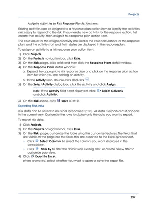 Projects
397
Assigning Activities to Risk Response Plan Action Items
Existing activities can be assigned to a response plan action item to identify the activities
necessary to respond to the risk. If you need a new activity for the response action, first
create that activity, then assign it to a response plan action item.
The cost values for the assigned activity are used in the cost calculations for the response
plan, and the activity start and finish dates are displayed in the response plan.
To assign an activity to a risk response plan action item:
1) Click Projects.
2) On the Projects navigation bar, click Risks.
3) On the Risks page, click a risk and then click the Response Plans detail window.
4) On the Response Plans detail window:
a. Expand the appropriate risk response plan and click on the response plan action
item for which you are adding an activity.
b. In the Activity field, double-click and click .
5) On the Select Activity dialog box, click the activity and click Assign.
Note: If the Activity field is not displayed, click Select Columns
and click Activity.
6) On the Risks page, click Save (Ctrl+S).
Exporting Risk Data
Risk data can be saved to an Excel spreadsheet (*.xls). All data is exported as it appears
in the current view. Customize the rows to display only the data you want to export.
To export risk data:
1) Click Projects.
2) On the Projects navigation bar, click Risks.
3) On the Risks page, customize the table using the customize features. The fields that
are visible on the page are the fields that are exported to the Excel spreadsheet.
 Click Select Columns to select the columns you want displayed in the
spreadsheet.
 Click Filter By to filter the data by an existing filter, or create a new filter to
customize your view.
4) Click Export to Excel.
When prompted, select whether you want to open or save the export file.
 