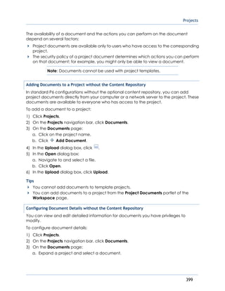 Projects
399
The availability of a document and the actions you can perform on the document
depend on several factors:
Project documents are available only to users who have access to the corresponding
project.
The security policy of a project document determines which actions you can perform
on that document; for example, you might only be able to view a document.
Note: Documents cannot be used with project templates.
Adding Documents to a Project without the Content Repository
In standard P6 configurations without the optional content repository, you can add
project documents directly from your computer or a network server to the project. These
documents are available to everyone who has access to the project.
To add a document to a project:
1) Click Projects.
2) On the Projects navigation bar, click Documents.
3) On the Documents page:
a. Click on the project name.
b. Click Add Document.
4) In the Upload dialog box, click .
5) In the Open dialog box:
a. Navigate to and select a file.
b. Click Open.
6) In the Upload dialog box, click Upload.
Tips
You cannot add documents to template projects.
You can add documents to a project from the Project Documents portlet of the
Workspace page.
Configuring Document Details without the Content Repository
You can view and edit detailed information for documents you have privileges to
modify.
To configure document details:
1) Click Projects.
2) On the Projects navigation bar, click Documents.
3) On the Documents page:
a. Expand a project and select a document.
 