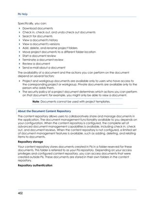 P6 Help
402
Specifically, you can:
Download documents
Check in, check out, and undo check out documents
Search for documents
View a document's history
View a document's versions
Add, delete, and rename project folders
Move project documents to a different folder location
Start a document review
Terminate a document review
Review a document
Send e-mail about a document
The availability of a document and the actions you can perform on the document
depend on several factors:
Project and workgroup documents are available only to users who have access to
the corresponding project or workgroup. Private documents are available only to the
person who adds them.
The security policy of a project document determines which actions you can perform
on that document; for example, you might only be able to view a document.
Note: Documents cannot be used with project templates.
About the Document Content Repository
The content repository allows users to collaboratively share and manage documents in
the application. The document management functionality available to you depends on
your configuration. When the content repository is configured, the complete set of
advanced document management capabilities is available, including check in, check
out, and document reviews. When the content repository is not configured, a limited set
of document management features is available, such as adding, deleting, and relating
items to documents.
Repository storage
Your content repository stores documents created in P6 in a folder reserved for these
documents. This folder is referred to as your P6 repository. Depending on your access
privileges and configured content repository, you can access documents that were
created outside P6. These documents are stored in their own folders in the content
repository.
Repository authentication
 