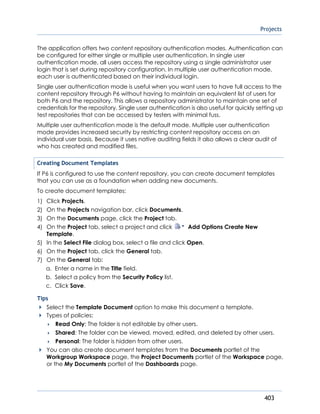 Projects
403
The application offers two content repository authentication modes. Authentication can
be configured for either single or multiple user authentication. In single user
authentication mode, all users access the repository using a single administrator user
login that is set during repository configuration. In multiple user authentication mode,
each user is authenticated based on their individual login.
Single user authentication mode is useful when you want users to have full access to the
content repository through P6 without having to maintain an equivalent list of users for
both P6 and the repository. This allows a repository administrator to maintain one set of
credentials for the repository. Single user authentication is also useful for quickly setting up
test repositories that can be accessed by testers with minimal fuss.
Multiple user authentication mode is the default mode. Multiple user authentication
mode provides increased security by restricting content repository access on an
individual user basis. Because it uses native auditing fields it also allows a clear audit of
who has created and modified files.
Creating Document Templates
If P6 is configured to use the content repository, you can create document templates
that you can use as a foundation when adding new documents.
To create document templates:
1) Click Projects.
2) On the Projects navigation bar, click Documents.
3) On the Documents page, click the Project tab.
4) On the Project tab, select a project and click Add Options Create New
Template.
5) In the Select File dialog box, select a file and click Open.
6) On the Project tab, click the General tab.
7) On the General tab:
a. Enter a name in the Title field.
b. Select a policy from the Security Policy list.
c. Click Save.
Tips
Select the Template Document option to make this document a template.
Types of policies:
 Read Only: The folder is not editable by other users.
 Shared: The folder can be viewed, moved, edited, and deleted by other users.
 Personal: The folder is hidden from other users.
You can also create document templates from the Documents portlet of the
Workgroup Workspace page, the Project Documents portlet of the Workspace page,
or the My Documents portlet of the Dashboards page.
 