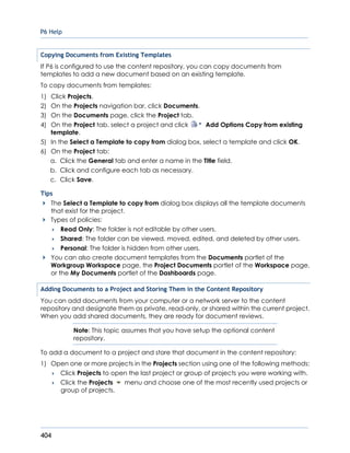 P6 Help
404
Copying Documents from Existing Templates
If P6 is configured to use the content repository, you can copy documents from
templates to add a new document based on an existing template.
To copy documents from templates:
1) Click Projects.
2) On the Projects navigation bar, click Documents.
3) On the Documents page, click the Project tab.
4) On the Project tab, select a project and click Add Options Copy from existing
template.
5) In the Select a Template to copy from dialog box, select a template and click OK.
6) On the Project tab:
a. Click the General tab and enter a name in the Title field.
b. Click and configure each tab as necessary.
c. Click Save.
Tips
The Select a Template to copy from dialog box displays all the template documents
that exist for the project.
Types of policies:
 Read Only: The folder is not editable by other users.
 Shared: The folder can be viewed, moved, edited, and deleted by other users.
 Personal: The folder is hidden from other users.
You can also create document templates from the Documents portlet of the
Workgroup Workspace page, the Project Documents portlet of the Workspace page,
or the My Documents portlet of the Dashboards page.
Adding Documents to a Project and Storing Them in the Content Repository
You can add documents from your computer or a network server to the content
repository and designate them as private, read-only, or shared within the current project.
When you add shared documents, they are ready for document reviews.
Note: This topic assumes that you have setup the optional content
repository.
To add a document to a project and store that document in the content repository:
1) Open one or more projects in the Projects section using one of the following methods:
 Click Projects to open the last project or group of projects you were working with.
 Click the Projects menu and choose one of the most recently used projects or
group of projects.
 
