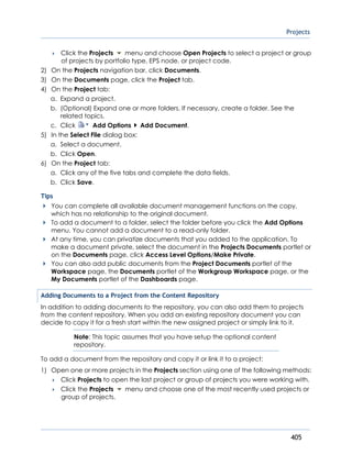 Projects
405
 Click the Projects menu and choose Open Projects to select a project or group
of projects by portfolio type, EPS node, or project code.
2) On the Projects navigation bar, click Documents.
3) On the Documents page, click the Project tab.
4) On the Project tab:
a. Expand a project.
b. (Optional) Expand one or more folders. If necessary, create a folder. See the
related topics.
c. Click Add Options Add Document.
5) In the Select File dialog box:
a. Select a document.
b. Click Open.
6) On the Project tab:
a. Click any of the five tabs and complete the data fields.
b. Click Save.
Tips
You can complete all available document management functions on the copy,
which has no relationship to the original document.
To add a document to a folder, select the folder before you click the Add Options
menu. You cannot add a document to a read-only folder.
At any time, you can privatize documents that you added to the application. To
make a document private, select the document in the Projects Documents portlet or
on the Documents page, click Access Level Options/Make Private.
You can also add public documents from the Project Documents portlet of the
Workspace page, the Documents portlet of the Workgroup Workspace page, or the
My Documents portlet of the Dashboards page.
Adding Documents to a Project from the Content Repository
In addition to adding documents to the repository, you can also add them to projects
from the content repository. When you add an existing repository document you can
decide to copy it for a fresh start within the new assigned project or simply link to it.
Note: This topic assumes that you have setup the optional content
repository.
To add a document from the repository and copy it or link it to a project:
1) Open one or more projects in the Projects section using one of the following methods:
 Click Projects to open the last project or group of projects you were working with.
 Click the Projects menu and choose one of the most recently used projects or
group of projects.
 