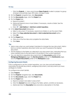 P6 Help
406
 Click the Projects menu and choose Open Projects to select a project or group
of projects by portfolio type, EPS node, or project code.
2) On the Projects navigation bar, click Documents.
3) On the Documents page, click the Project tab.
4) On the Project tab:
a. Expand a project.
b. (Optional) Expand one or more folders. If necessary, create a folder. See the
related topics.
c. Click Add Options Add from content repository.
5) In the Select Document dialog box:
a. Select a document. If necessary, expand any folders or use the search field.
b. Select the Copy selected document or Link to selected document option.
c. Click OK.
6) On the Project tab:
a. Click any of the five tabs and complete the data fields.
b. Click Save.
Tips
Add a copy when you want project members to change the new document. Add a
link to a content repository document when you want to preserve the original
document.
The link displays in the folder you selected in your document view, indicating that you
have created a link to the document in its location in the content repository.
You can also link to repository documents from the Documents portlet of the
Workgroup Workspace page, the My Documents portlet of the Dashboards page,
and the Project Documents portlet of the Workspace page.
Configuring Document Details
If P6 is configured to use the content repository, you can view and edit detailed
information for private documents, workgroup documents, and documents you have
privileges to modify.
To configure document details:
1) Click Projects.
2) On the Projects navigation bar, click Documents.
3) On the Documents page, click the Project tab.
4) On the Project tab:
a. Expand a project and select a document.
b. Click the General tab and configure the fields, options, and lists as necessary.
c. (Optional) Click the Description tab and enter a description in the field.
 