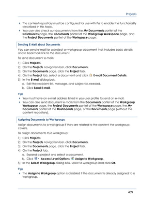 Projects
409
The content repository must be configured for use with P6 to enable the functionality
described in this topic.
You can also check out documents from the My Documents portlet of the
Dashboards page, the Documents portlet of the Workgroup Workspace page, and
the Project Documents portlet of the Workspace page.
Sending E-Mail about Documents
You can send e-mail for a project or workgroup document that includes basic details
and a bookmark link to the document.
To send document e-mails:
1) Click Projects.
2) On the Projects navigation bar, click Documents.
3) On the Documents page, click the Project tab.
4) On the Project tab, select a document and click E-mail Document Details.
5) In the E-mail dialog box:
a. Edit the recipient list, message, and subject as needed.
b. Click Send E-mail.
Tips
You must have an e-mail address listed in you user profile to send an e-mail.
You can also send document e-mails from the Documents portlet of the Workgroup
Workspace page, the Project Documents portlet of the Workspace page, the My
Documents portlet of the Dashboards page, or the Documents page (without the
content repository).
Assigning Documents to Workgroups
Assign documents to a workgroup if they are related to the content the workgroup
covers.
To assign documents to a workgroup:
1) Click Projects.
2) On the Projects navigation bar, click Documents.
3) On the Documents page, click the Project tab.
4) On the Project tab:
a. Expand a project and select a document.
b. Click Access Level Options Assign to Workgroup.
5) In the Select Workgroup dialog box, select a workgroup and click OK.
Tips
The Assign to Workgroup option is disabled if the document is already assigned to a
workgroup.
 