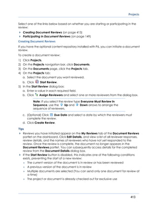 Projects
413
Select one of the links below based on whether you are starting or participating in the
review:
Creating Document Reviews (on page 413)
Participating in Document Reviews (on page 149)
Creating Document Reviews
If you have the optional content repository installed with P6, you can initiate a document
review.
To create a document review:
1) Click Projects.
2) On the Projects navigation bar, click Documents.
3) On the Documents page, click the Projects tab.
4) On the Projects tab:
a. Select the document you want reviewed.
b. Click Start Review.
5) In the Start Review dialog box:
a. Enter a value in each required field.
b. Click Assign Reviewers and select one or more reviewers from the dialog box.
Note: If you select the review type Everyone Must Review In
Sequence, use the Up and Down arrows to arrange the
sequence of reviewers.
c. (Optional) Click Due Date and select a date by which the reviewers must
complete the review.
d. Click Create Review.
Tips
Reviews you have initiated appear on the My Reviews tab of the Document Reviews
portlet on the dashboard. Click Edit Details, and view a list of all reviewer responses,
review details, and the names of reviewers who have not yet responded to the
review. Once the review is complete, the document no longer appears in the
Document Reviews portlet. You can subsequently access details for the completed
review from the Document Details dialog box.
If the Start Review button is disabled, this indicates one of the following conditions
exists, preventing the start of a new review:
 The current version of the document is in review or has been reviewed
 A previous version of the document is in review
 Multiple documents are selected (You can send only one document for review at
a time)
 The project or document is already checked out for exclusive use
 