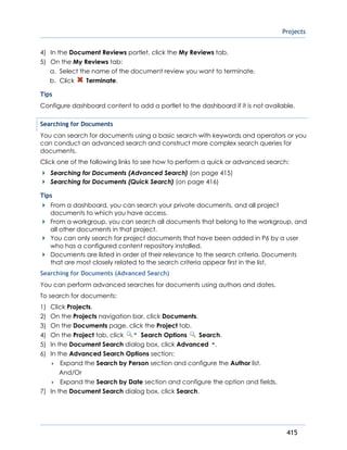 Projects
415
4) In the Document Reviews portlet, click the My Reviews tab.
5) On the My Reviews tab:
a. Select the name of the document review you want to terminate.
b. Click Terminate.
Tips
Configure dashboard content to add a portlet to the dashboard if it is not available.
Searching for Documents
You can search for documents using a basic search with keywords and operators or you
can conduct an advanced search and construct more complex search queries for
documents.
Click one of the following links to see how to perform a quick or advanced search:
Searching for Documents (Advanced Search) (on page 415)
Searching for Documents (Quick Search) (on page 416)
Tips
From a dashboard, you can search your private documents, and all project
documents to which you have access.
From a workgroup, you can search all documents that belong to the workgroup, and
all other documents in that project.
You can only search for project documents that have been added in P6 by a user
who has a configured content repository installed.
Documents are listed in order of their relevance to the search criteria. Documents
that are most closely related to the search criteria appear first in the list.
Searching for Documents (Advanced Search)
You can perform advanced searches for documents using authors and dates.
To search for documents:
1) Click Projects.
2) On the Projects navigation bar, click Documents.
3) On the Documents page, click the Project tab.
4) On the Project tab, click Search Options Search.
5) In the Document Search dialog box, click Advanced .
6) In the Advanced Search Options section:
 Expand the Search by Person section and configure the Author list.
And/Or
 Expand the Search by Date section and configure the option and fields.
7) In the Document Search dialog box, click Search.
 