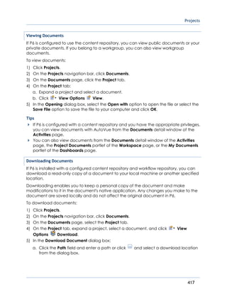 Projects
417
Viewing Documents
If P6 is configured to use the content repository, you can view public documents or your
private documents. If you belong to a workgroup, you can also view workgroup
documents.
To view documents:
1) Click Projects.
2) On the Projects navigation bar, click Documents.
3) On the Documents page, click the Project tab.
4) On the Project tab:
a. Expand a project and select a document.
b. Click View Options View.
5) In the Opening dialog box, select the Open with option to open the file or select the
Save File option to save the file to your computer and click OK.
Tips
If P6 is configured with a content repository and you have the appropriate privileges,
you can view documents with AutoVue from the Documents detail window of the
Activities page.
You can also view documents from the Documents detail window of the Activities
page, the Project Documents portlet of the Workspace page, or the My Documents
portlet of the Dashboards page.
Downloading Documents
If P6 is installed with a configured content repository and workflow repository, you can
download a read-only copy of a document to your local machine or another specified
location.
Downloading enables you to keep a personal copy of the document and make
modifications to it in the document's native application. Any changes you make to the
document are saved locally and do not affect the original document in P6.
To download documents:
1) Click Projects.
2) On the Projects navigation bar, click Documents.
3) On the Documents page, select the Project tab.
4) On the Project tab, expand a project, select a document, and click View
Options Download.
5) In the Download Document dialog box:
a. Click the Path field and enter a path or click and select a download location
from the dialog box.
 