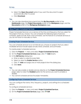 P6 Help
418
b. Select the Open Document option if you want the document to open
automatically after it is saved.
c. Click Download.
Tips
You can also download documents from the My Documents portlet of the
Dashboards page, the Project Documents portlet of the Workspace page, and the
Documents portlet of the Workgroup Workspace page.
About Project Scheduled Services
Project Scheduled Services runs a service at the time and frequency that you select for
the projects that you choose. You can schedule the following types of services:
schedule, apply actuals, level, and summarize. Use this feature to schedule services so
you do not have to manually run them.
Creating Project Scheduled Services
You can schedule services to run at intervals you choose on projects that you select.
Available services include apply actuals, level, schedule, and summarize.
To create project scheduled services:
1) Click the Projects menu and select Project Scheduled Services.
2) On the Project Scheduled Services page, click Add (Insert).
3) In the Edit Service dialog box:
a. Enter or select a value for every field.
b. Select or clear the Enable Service option.
c. Click Add and assign one or more projects from the dialog box.
d. Click Save.
Tips
You can also enable or disable services directly on the Project Scheduled Services
page; select or clear the Enabled option for the service you want to enable or
disable.
You cannot schedule services for project templates.
Configuring Project Scheduled Services
You can configure the name, time, frequency, projects, and settings for a scheduled
service.
To configure scheduled services:
1) Click the Projects menu and select Project Scheduled Services.
2) On the Project Scheduled Services page, click Edit.
 