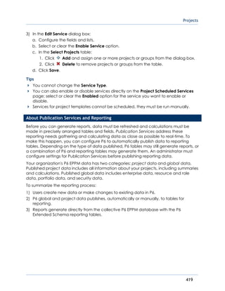Projects
419
3) In the Edit Service dialog box:
a. Configure the fields and lists.
b. Select or clear the Enable Service option.
c. In the Select Projects table:
1. Click Add and assign one or more projects or groups from the dialog box.
2. Click Delete to remove projects or groups from the table.
d. Click Save.
Tips
You cannot change the Service Type.
You can also enable or disable services directly on the Project Scheduled Services
page; select or clear the Enabled option for the service you want to enable or
disable.
Services for project templates cannot be scheduled, they must be run manually.
About Publication Services and Reporting
Before you can generate reports, data must be refreshed and calculations must be
made in precisely arranged tables and fields. Publication Services address these
reporting needs gathering and calculating data as close as possible to real-time. To
make this happen, you can configure P6 to automatically publish data to reporting
tables. Depending on the type of data published, P6 tables may still generate reports, or
a combination of P6 and reporting tables may generate them. An administrator must
configure settings for Publication Services before publishing reporting data.
Your organization's P6 EPPM data has two categories: project data and global data.
Published project data includes all information about your projects, including summaries
and calculations. Published global data includes enterprise data, resource and role
data, portfolio data, and security data.
To summarize the reporting process:
1) Users create new data or make changes to existing data in P6.
2) P6 global and project data publishes, automatically or manually, to tables for
reporting.
3) Reports generate directly from the collective P6 EPPM database with the P6
Extended Schema reporting tables.
 