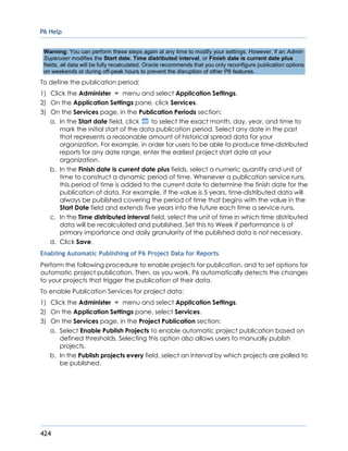 P6 Help
424
Warning: You can perform these steps again at any time to modify your settings. However, if an Admin
Superuser modifies the Start date, Time distributed interval, or Finish date is current date plus
fields, all data will be fully recalculated. Oracle recommends that you only reconfigure publication options
on weekends or during off-peak hours to prevent the disruption of other P6 features.
To define the publication period:
1) Click the Administer menu and select Application Settings.
2) On the Application Settings pane, click Services.
3) On the Services page, in the Publication Periods section:
a. In the Start date field, click to select the exact month, day, year, and time to
mark the initial start of the data publication period. Select any date in the past
that represents a reasonable amount of historical spread data for your
organization. For example, in order for users to be able to produce time-distributed
reports for any date range, enter the earliest project start date at your
organization.
b. In the Finish date is current date plus fields, select a numeric quantity and unit of
time to construct a dynamic period of time. Whenever a publication service runs,
this period of time is added to the current date to determine the finish date for the
publication of data. For example, if the value is 5 years, time-distributed data will
always be published covering the period of time that begins with the value in the
Start Date field and extends five years into the future each time a service runs.
c. In the Time distributed interval field, select the unit of time in which time distributed
data will be recalculated and published. Set this to Week if performance is of
primary importance and daily granularity of the published data is not necessary.
d. Click Save.
Enabling Automatic Publishing of P6 Project Data for Reports
Perform the following procedure to enable projects for publication, and to set options for
automatic project publication. Then, as you work, P6 automatically detects the changes
to your projects that trigger the publication of their data.
To enable Publication Services for project data:
1) Click the Administer menu and select Application Settings.
2) On the Application Settings pane, select Services.
3) On the Services page, in the Project Publication section:
a. Select Enable Publish Projects to enable automatic project publication based on
defined thresholds. Selecting this option also allows users to manually publish
projects.
b. In the Publish projects every field, select an interval by which projects are polled to
be published.
 
