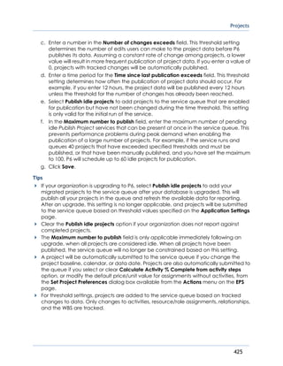 Projects
425
c. Enter a number in the Number of changes exceeds field. This threshold setting
determines the number of edits users can make to the project data before P6
publishes its data. Assuming a constant rate of change among projects, a lower
value will result in more frequent publication of project data. If you enter a value of
0, projects with tracked changes will be automatically published.
d. Enter a time period for the Time since last publication exceeds field. This threshold
setting determines how often the publication of project data should occur. For
example, if you enter 12 hours, the project data will be published every 12 hours
unless the threshold for the number of changes has already been reached.
e. Select Publish idle projects to add projects to the service queue that are enabled
for publication but have not been changed during the time threshold. This setting
is only valid for the initial run of the service.
f. In the Maximum number to publish field, enter the maximum number of pending
idle Publish Project services that can be present at once in the service queue. This
prevents performance problems during peak demand when enabling the
publication of a large number of projects. For example, if the service runs and
queues 40 projects that have exceeded specified thresholds and must be
published, or that have been manually published, and you have set the maximum
to 100, P6 will schedule up to 60 idle projects for publication.
g. Click Save.
Tips
If your organization is upgrading to P6, select Publish idle projects to add your
migrated projects to the service queue after your database is upgraded. This will
publish all your projects in the queue and refresh the available data for reporting.
After an upgrade, this setting is no longer applicable, and projects will be submitted
to the service queue based on threshold values specified on the Application Settings
page.
Clear the Publish idle projects option if your organization does not report against
completed projects.
The Maximum number to publish field is only applicable immediately following an
upgrade, when all projects are considered idle. When all projects have been
published, the service queue will no longer be constrained based on this setting.
A project will be automatically submitted to the service queue if you change the
project baseline, calendar, or data date. Projects are also automatically submitted to
the queue if you select or clear Calculate Activity % Complete from activity steps
option, or modify the default price/unit value for assignments without activities, from
the Set Project Preferences dialog box available from the Actions menu on the EPS
page.
For threshold settings, projects are added to the service queue based on tracked
changes to data. Only changes to activities, resource/role assignments, relationships,
and the WBS are tracked.
 