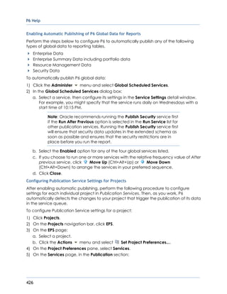 P6 Help
426
Enabling Automatic Publishing of P6 Global Data for Reports
Perform the steps below to configure P6 to automatically publish any of the following
types of global data to reporting tables.
Enterprise Data
Enterprise Summary Data including portfolio data
Resource Management Data
Security Data
To automatically publish P6 global data:
1) Click the Administer menu and select Global Scheduled Services.
2) In the Global Scheduled Services dialog box:
a. Select a service, then configure its settings in the Service Settings detail window.
For example, you might specify that the service runs daily on Wednesdays with a
start time of 10:15 PM.
Note: Oracle recommends running the Publish Security service first
if the Run After Previous option is selected in the Run Service list for
other publication services. Running the Publish Security service first
will ensure that security data updates in the extended schema as
soon as possible and ensures that the security restrictions are in
place before you run the report.
b. Select the Enabled option for any of the four global services listed.
c. If you choose to run one or more services with the relative frequency value of After
previous service, click Move Up (Ctrl+Alt+Up) or Move Down
(Ctrl+Alt+Down) to arrange the services in your preferred sequence.
d. Click Close.
Configuring Publication Service Settings for Projects
After enabling automatic publishing, perform the following procedure to configure
settings for each individual project in Publication Services. Then, as you work, P6
automatically detects the changes to your project that trigger the publication of its data
in the service queue.
To configure Publication Service settings for a project:
1) Click Projects.
2) On the Projects navigation bar, click EPS.
3) On the EPS page:
a. Select a project.
b. Click the Actions menu and select Set Project Preferences....
4) On the Project Preferences pane, select Services.
5) On the Services page, in the Publication section:
 