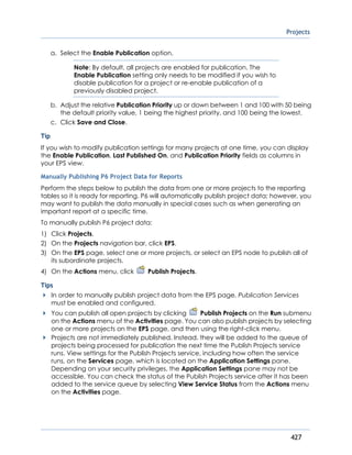 Projects
427
a. Select the Enable Publication option.
Note: By default, all projects are enabled for publication. The
Enable Publication setting only needs to be modified if you wish to
disable publication for a project or re-enable publication of a
previously disabled project.
b. Adjust the relative Publication Priority up or down between 1 and 100 with 50 being
the default priority value, 1 being the highest priority, and 100 being the lowest.
c. Click Save and Close.
Tip
If you wish to modify publication settings for many projects at one time, you can display
the Enable Publication, Last Published On, and Publication Priority fields as columns in
your EPS view.
Manually Publishing P6 Project Data for Reports
Perform the steps below to publish the data from one or more projects to the reporting
tables so it is ready for reporting. P6 will automatically publish project data; however, you
may want to publish the data manually in special cases such as when generating an
important report at a specific time.
To manually publish P6 project data:
1) Click Projects.
2) On the Projects navigation bar, click EPS.
3) On the EPS page, select one or more projects, or select an EPS node to publish all of
its subordinate projects.
4) On the Actions menu, click Publish Projects.
Tips
In order to manually publish project data from the EPS page, Publication Services
must be enabled and configured.
You can publish all open projects by clicking Publish Projects on the Run submenu
on the Actions menu of the Activities page. You can also publish projects by selecting
one or more projects on the EPS page, and then using the right-click menu.
Projects are not immediately published. Instead, they will be added to the queue of
projects being processed for publication the next time the Publish Projects service
runs. View settings for the Publish Projects service, including how often the service
runs, on the Services page, which is located on the Application Settings pane.
Depending on your security privileges, the Application Settings pane may not be
accessible. You can check the status of the Publish Projects service after it has been
added to the service queue by selecting View Service Status from the Actions menu
on the Activities page.
 