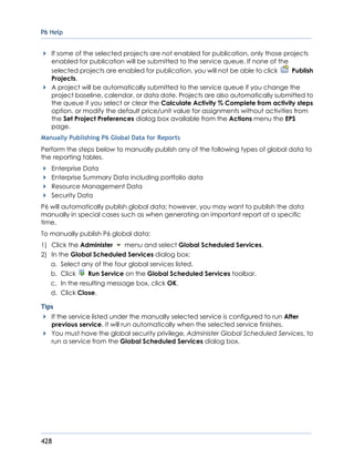 P6 Help
428
If some of the selected projects are not enabled for publication, only those projects
enabled for publication will be submitted to the service queue. If none of the
selected projects are enabled for publication, you will not be able to click Publish
Projects.
A project will be automatically submitted to the service queue if you change the
project baseline, calendar, or data date. Projects are also automatically submitted to
the queue if you select or clear the Calculate Activity % Complete from activity steps
option, or modify the default price/unit value for assignments without activities from
the Set Project Preferences dialog box available from the Actions menu the EPS
page.
Manually Publishing P6 Global Data for Reports
Perform the steps below to manually publish any of the following types of global data to
the reporting tables.
Enterprise Data
Enterprise Summary Data including portfolio data
Resource Management Data
Security Data
P6 will automatically publish global data; however, you may want to publish the data
manually in special cases such as when generating an important report at a specific
time.
To manually publish P6 global data:
1) Click the Administer menu and select Global Scheduled Services.
2) In the Global Scheduled Services dialog box:
a. Select any of the four global services listed.
b. Click Run Service on the Global Scheduled Services toolbar.
c. In the resulting message box, click OK.
d. Click Close.
Tips
If the service listed under the manually selected service is configured to run After
previous service, it will run automatically when the selected service finishes.
You must have the global security privilege, Administer Global Scheduled Services, to
run a service from the Global Scheduled Services dialog box.
 