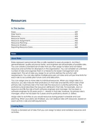 429
In This Section
Roles..........................................................................................................................429
Role Teams...............................................................................................................433
Resources.................................................................................................................434
Resource Teams......................................................................................................444
Resource Assignments............................................................................................445
Resource Planning..................................................................................................452
Resource Analysis....................................................................................................461
Exporting Resource Data.......................................................................................468
Roles
About Roles
Roles represent personnel job titles or skills needed to execute projects. Architect,
general laborer, quality assurance tester, and engineer are all examples of possible roles.
You can create a standard set of roles that you then assign to labor and non-labor
resources and activities for all projects in the organization. You can establish an unlimited
number of roles and organize them in a hierarchy for easier management and
assignment. The set of roles you assign to an activity defines the activity’s skill
requirements. You can also define multiple price per unit rates and unit per time limits for
each role to accurately plan future costs and allocation.
You can assign one or more roles to individual resources. When you assign roles to a
resource, you also indicate their proficiency in that role and identify which role is their
primary role. A primary role is the main role the resource is currently performing. The
proficiency level describes the resource's skill level in that role. For example, Joe is a
resource and fills the role of both software engineer and manager. He has been a
software engineer for 20 years and is 1 - Master in that role; however, his primary role is
manager, which he has been for 5 years and his proficiency level is 3- Skilled.
Assign roles to activities as you would resources during project schedule and cost
planning. When your plans are finalized, you can replace roles with resources, based on
each activity’s role and skill requirements.
Creating Roles
Create a standard set of roles that you can assign to labor and nonlabor resources and
activities.
Resources
 