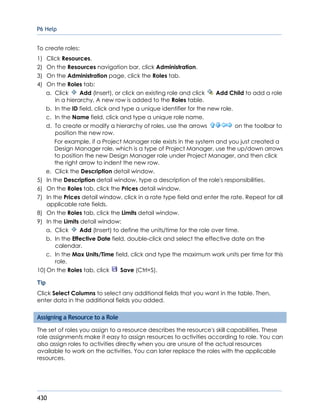 P6 Help
430
To create roles:
1) Click Resources.
2) On the Resources navigation bar, click Administration.
3) On the Administration page, click the Roles tab.
4) On the Roles tab:
a. Click Add (Insert), or click an existing role and click Add Child to add a role
in a hierarchy. A new row is added to the Roles table.
b. In the ID field, click and type a unique identifier for the new role.
c. In the Name field, click and type a unique role name.
d. To create or modify a hierarchy of roles, use the arrows on the toolbar to
position the new row.
For example, if a Project Manager role exists in the system and you just created a
Design Manager role, which is a type of Project Manager, use the up/down arrows
to position the new Design Manager role under Project Manager, and then click
the right arrow to indent the new row.
e. Click the Description detail window.
5) In the Description detail window, type a description of the role's responsibilities.
6) On the Roles tab, click the Prices detail window.
7) In the Prices detail window, click in a rate type field and enter the rate. Repeat for all
applicable rate fields.
8) On the Roles tab, click the Limits detail window.
9) In the Limits detail window:
a. Click Add (Insert) to define the units/time for the role over time.
b. In the Effective Date field, double-click and select the effective date on the
calendar.
c. In the Max Units/Time field, click and type the maximum work units per time for this
role.
10) On the Roles tab, click Save (Ctrl+S).
Tip
Click Select Columns to select any additional fields that you want in the table. Then,
enter data in the additional fields you added.
Assigning a Resource to a Role
The set of roles you assign to a resource describes the resource's skill capabilities. These
role assignments make it easy to assign resources to activities according to role. You can
also assign roles to activities directly when you are unsure of the actual resources
available to work on the activities. You can later replace the roles with the applicable
resources.
 