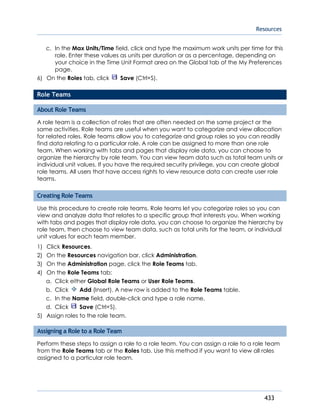 Resources
433
c. In the Max Units/Time field, click and type the maximum work units per time for this
role. Enter these values as units per duration or as a percentage, depending on
your choice in the Time Unit Format area on the Global tab of the My Preferences
page.
6) On the Roles tab, click Save (Ctrl+S).
Role Teams
About Role Teams
A role team is a collection of roles that are often needed on the same project or the
same activities. Role teams are useful when you want to categorize and view allocation
for related roles. Role teams allow you to categorize and group roles so you can readily
find data relating to a particular role. A role can be assigned to more than one role
team. When working with tabs and pages that display role data, you can choose to
organize the hierarchy by role team. You can view team data such as total team units or
individual unit values. If you have the required security privilege, you can create global
role teams. All users that have access rights to view resource data can create user role
teams.
Creating Role Teams
Use this procedure to create role teams. Role teams let you categorize roles so you can
view and analyze data that relates to a specific group that interests you. When working
with tabs and pages that display role data, you can choose to organize the hierarchy by
role team, then choose to view team data, such as total units for the team, or individual
unit values for each team member.
1) Click Resources.
2) On the Resources navigation bar, click Administration.
3) On the Administration page, click the Role Teams tab.
4) On the Role Teams tab:
a. Click either Global Role Teams or User Role Teams.
b. Click Add (Insert). A new row is added to the Role Teams table.
c. In the Name field, double-click and type a role name.
d. Click Save (Ctrl+S).
5) Assign roles to the role team.
Assigning a Role to a Role Team
Perform these steps to assign a role to a role team. You can assign a role to a role team
from the Role Teams tab or the Roles tab. Use this method if you want to view all roles
assigned to a particular role team.
 