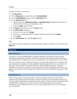 P6 Help
434
To assign a role to a role team:
1) Click Resources.
2) On the Resources navigation bar, click Administration.
3) On the Administration page, click the Role Teams tab.
4) On the Role Teams tab:
a. Expand either the Global Role Team or User Role Teams category, and click the
role team for which you are assigning a role.
b. Click the Roles detail window.
5) In the Roles detail window, click Add (Insert).
6) In the Select Role dialog box:
a. Choose a role and click Assign.
b. Choose any additional roles to assign to the role team and click Assign.
c. Click Close.
7) On the Role Teams tab, click Save (Ctrl+S).
Tips
To view all role teams assigned to a particular role, assign a role team to a role from the
Roles tab.
Resources
About Resources
A resource is any quantifiable item in limited supply and of sufficient value to justify
tracking and assigning to specific activities for a project. Resources include general or
specialized labor, non-labor items such as equipment, and material items such as bricks.
Resources perform roles, if defined. Resources are indirectly assigned to activities by first
planning the role required. It is also possible to directly assign resources to activities. For
example, Chris, a level 2 contractor with the confirmed skills and status, is directly
assigned to activity 01. However, a technician level 4 role is assigned to activity 02. The
project will proceed while management determines the best available resource to fulfill
this role.
Adding Resources
Perform these steps to add resources to the resource pool. Resources include the
personnel and equipment that perform work on activities across all projects. Resources
are generally reused between activities and/or projects. Resources can be distinguished
as either labor, material, or nonlabor. Labor and nonlabor resources are always
time-based, and material resources, such as consumable items, use a unit of measure
you can specify.
 