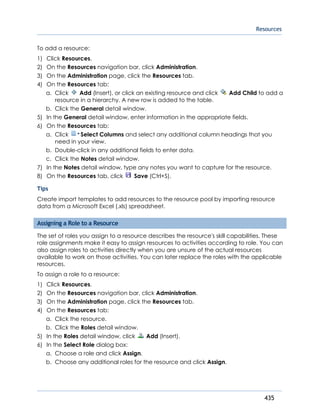 Resources
435
To add a resource:
1) Click Resources.
2) On the Resources navigation bar, click Administration.
3) On the Administration page, click the Resources tab.
4) On the Resources tab:
a. Click Add (Insert), or click an existing resource and click Add Child to add a
resource in a hierarchy. A new row is added to the table.
b. Click the General detail window.
5) In the General detail window, enter information in the appropriate fields.
6) On the Resources tab:
a. Click Select Columns and select any additional column headings that you
need in your view.
b. Double-click in any additional fields to enter data.
c. Click the Notes detail window.
7) In the Notes detail window, type any notes you want to capture for the resource.
8) On the Resources tab, click Save (Ctrl+S).
Tips
Create import templates to add resources to the resource pool by importing resource
data from a Microsoft Excel (.xls) spreadsheet.
Assigning a Role to a Resource
The set of roles you assign to a resource describes the resource's skill capabilities. These
role assignments make it easy to assign resources to activities according to role. You can
also assign roles to activities directly when you are unsure of the actual resources
available to work on those activities. You can later replace the roles with the applicable
resources.
To assign a role to a resource:
1) Click Resources.
2) On the Resources navigation bar, click Administration.
3) On the Administration page, click the Resources tab.
4) On the Resources tab:
a. Click the resource.
b. Click the Roles detail window.
5) In the Roles detail window, click Add (Insert).
6) In the Select Role dialog box:
a. Choose a role and click Assign.
b. Choose any additional roles for the resource and click Assign.
 