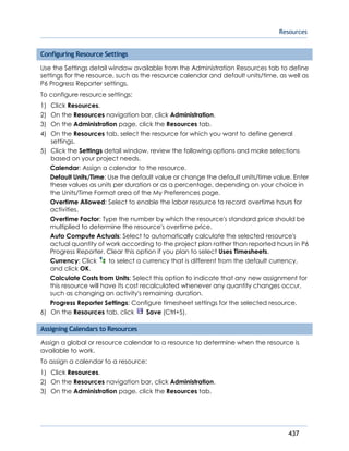 Resources
437
Configuring Resource Settings
Use the Settings detail window available from the Administration Resources tab to define
settings for the resource, such as the resource calendar and default units/time, as well as
P6 Progress Reporter settings.
To configure resource settings:
1) Click Resources.
2) On the Resources navigation bar, click Administration.
3) On the Administration page, click the Resources tab.
4) On the Resources tab, select the resource for which you want to define general
settings.
5) Click the Settings detail window, review the following options and make selections
based on your project needs.
Calendar: Assign a calendar to the resource.
Default Units/Time: Use the default value or change the default units/time value. Enter
these values as units per duration or as a percentage, depending on your choice in
the Units/Time Format area of the My Preferences page.
Overtime Allowed: Select to enable the labor resource to record overtime hours for
activities.
Overtime Factor: Type the number by which the resource's standard price should be
multiplied to determine the resource's overtime price.
Auto Compute Actuals: Select to automatically calculate the selected resource's
actual quantity of work according to the project plan rather than reported hours in P6
Progress Reporter. Clear this option if you plan to select Uses Timesheets.
Currency: Click to select a currency that is different from the default currency,
and click OK.
Calculate Costs from Units: Select this option to indicate that any new assignment for
this resource will have its cost recalculated whenever any quantity changes occur,
such as changing an activity's remaining duration.
Progress Reporter Settings: Configure timesheet settings for the selected resource.
6) On the Resources tab, click Save (Ctrl+S).
Assigning Calendars to Resources
Assign a global or resource calendar to a resource to determine when the resource is
available to work.
To assign a calendar to a resource:
1) Click Resources.
2) On the Resources navigation bar, click Administration.
3) On the Administration page, click the Resources tab.
 