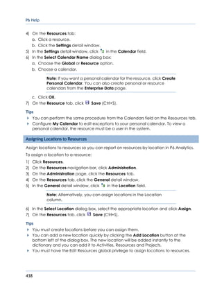 P6 Help
438
4) On the Resources tab:
a. Click a resource.
b. Click the Settings detail window.
5) In the Settings detail window, click in the Calendar field.
6) In the Select Calendar Name dialog box:
a. Choose the Global or Resource option.
b. Choose a calendar.
Note: If you want a personal calendar for the resource, click Create
Personal Calendar. You can also create personal or resource
calendars from the Enterprise Data page.
c. Click OK.
7) On the Resource tab, click Save (Ctrl+S).
Tips
You can perform the same procedure from the Calendars field on the Resources tab.
Configure My Calendar to edit exceptions to your personal calendar. To view a
personal calendar, the resource must be a user in the system.
Assigning Locations to Resources
Assign locations to resources so you can report on resources by location in P6 Analytics.
To assign a location to a resource:
1) Click Resources.
2) On the Resources navigation bar, click Administration.
3) On the Administration page, click the Resources tab.
4) On the Resources tab, click the General detail window.
5) In the General detail window, click in the Location field.
Note: Alternatively, you can assign locations in the Location
column.
6) In the Select Location dialog box, select the appropriate location and click Assign.
7) On the Resources tab, click Save (Ctrl+S).
Tips
You must create locations before you can assign them.
You can add a new location quickly by clicking the Add Location button at the
bottom left of the dialog box. The new location will be added instantly to the
dictionary and you can add it to Activities, Resources and Projects.
You must have the Edit Resources global privilege to assign locations to resources.
 