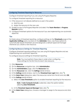 Resources
439
Configuring Timesheet Reporting for Resources
Configure timesheet reporting if you are using P6 Progress Reporter.
To configure timesheet reporting for a resource:
1) If the resource is not already defined as a user in the system:
a. Add the user.
b. Assign the resource to the new user.
2) Enable access to P6 Progress Reporter and select the Team Member or Progress
Reporter option.
3) Configure timesheet options for the resource if you are implementing non-automatic
approval.
Tips
For faster setup of timesheet reporting, configure settings on the Timesheets page of the
Application Settings pane, located on the Administer menu. Use these options to
automatically require timesheet use and designate a default approval manager
whenever you create a new resource.
Configuring Resource Settings for Timesheet Reporting
Configure timesheet reporting settings if you are using P6 Progress Reporter and are
implementing non-automatic approval.
To configure resource settings for timesheet reporting:
Note: You must perform these steps in order when configuring
these settings for the first time for each new resource.
1) Click Resources.
2) On the Resources navigation bar, click Administration.
3) On the Administration page, click the Resources tab.
4) On the Resources tab, click the Settings detail window.
5) In the Settings detail window, next to the Timesheet User Login field, click .
6) In the Select User dialog box, select the resources name from the list and click OK.
7) In the Settings detail window:
a. Select the Uses Timesheets option to enable timesheet reporting for the resource.
Note: If Auto Compute Actuals is selected, clear the option before
selecting Uses Timesheets.
b. In the Timesheet Approval Manager field, click .
8) In the Select User dialog box, choose a manager to assign to the resource and click
OK.
 
