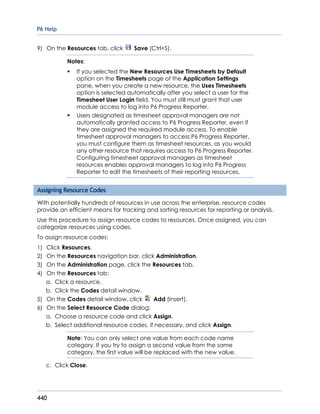 P6 Help
440
9) On the Resources tab, click Save (Ctrl+S).
Notes:
 If you selected the New Resources Use Timesheets by Default
option on the Timesheets page of the Application Settings
pane, when you create a new resource, the Uses Timesheets
option is selected automatically after you select a user for the
Timesheet User Login field. You must still must grant that user
module access to log into P6 Progress Reporter.
 Users designated as timesheet approval managers are not
automatically granted access to P6 Progress Reporter, even if
they are assigned the required module access. To enable
timesheet approval managers to access P6 Progress Reporter,
you must configure them as timesheet resources, as you would
any other resource that requires access to P6 Progress Reporter.
Configuring timesheet approval managers as timesheet
resources enables approval managers to log into P6 Progress
Reporter to edit the timesheets of their reporting resources.
Assigning Resource Codes
With potentially hundreds of resources in use across the enterprise, resource codes
provide an efficient means for tracking and sorting resources for reporting or analysis.
Use this procedure to assign resource codes to resources. Once assigned, you can
categorize resources using codes.
To assign resource codes:
1) Click Resources.
2) On the Resources navigation bar, click Administration.
3) On the Administration page, click the Resources tab.
4) On the Resources tab:
a. Click a resource.
b. Click the Codes detail window.
5) On the Codes detail window, click Add (Insert).
6) On the Select Resource Code dialog:
a. Choose a resource code and click Assign.
b. Select additional resource codes, if necessary, and click Assign.
Note: You can only select one value from each code name
category. If you try to assign a second value from the same
category, the first value will be replaced with the new value.
c. Click Close.
 