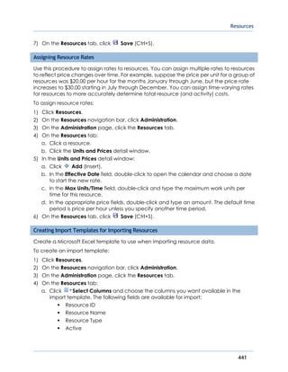 Resources
441
7) On the Resources tab, click Save (Ctrl+S).
Assigning Resource Rates
Use this procedure to assign rates to resources. You can assign multiple rates to resources
to reflect price changes over time. For example, suppose the price per unit for a group of
resources was $20.00 per hour for the months January through June, but the price rate
increases to $30.00 starting in July through December. You can assign time-varying rates
for resources to more accurately determine total resource (and activity) costs.
To assign resource rates:
1) Click Resources.
2) On the Resources navigation bar, click Administration.
3) On the Administration page, click the Resources tab.
4) On the Resources tab:
a. Click a resource.
b. Click the Units and Prices detail window.
5) In the Units and Prices detail window:
a. Click Add (Insert).
b. In the Effective Date field, double-click to open the calendar and choose a date
to start the new rate.
c. In the Max Units/Time field, double-click and type the maximum work units per
time for this resource.
d. In the appropriate price fields, double-click and type an amount. The default time
period is price per hour unless you specify another time period.
6) On the Resources tab, click Save (Ctrl+S).
Creating Import Templates for Importing Resources
Create a Microsoft Excel template to use when importing resource data.
To create an import template:
1) Click Resources.
2) On the Resources navigation bar, click Administration.
3) On the Administration page, click the Resources tab.
4) On the Resources tab:
a. Click Select Columns and choose the columns you want available in the
import template. The following fields are available for import:
Resource ID
Resource Name
Resource Type
Active
 