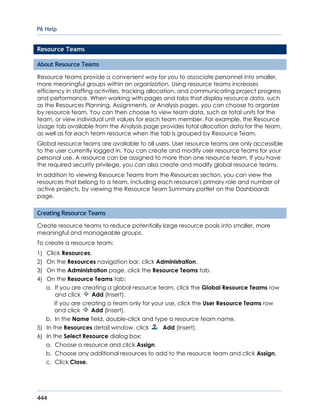 P6 Help
444
Resource Teams
About Resource Teams
Resource teams provide a convenient way for you to associate personnel into smaller,
more meaningful groups within an organization. Using resource teams increases
efficiency in staffing activities, tracking allocation, and communicating project progress
and performance. When working with pages and tabs that display resource data, such
as the Resources Planning, Assignments, or Analysis pages, you can choose to organize
by resource team. You can then choose to view team data, such as total units for the
team, or view individual unit values for each team member. For example, the Resource
Usage tab available from the Analysis page provides total allocation data for the team,
as well as for each team resource when the tab is grouped by Resource Team.
Global resource teams are available to all users. User resource teams are only accessible
to the user currently logged in. You can create and modify user resource teams for your
personal use. A resource can be assigned to more than one resource team. If you have
the required security privilege, you can also create and modify global resource teams.
In addition to viewing Resource Teams from the Resources section, you can view the
resources that belong to a team, including each resource's primary role and number of
active projects, by viewing the Resource Team Summary portlet on the Dashboards
page.
Creating Resource Teams
Create resource teams to reduce potentially large resource pools into smaller, more
meaningful and manageable groups.
To create a resource team:
1) Click Resources.
2) On the Resources navigation bar, click Administration.
3) On the Administration page, click the Resource Teams tab.
4) On the Resource Teams tab:
a. If you are creating a global resource team, click the Global Resource Teams row
and click Add (Insert).
If you are creating a team only for your use, click the User Resource Teams row
and click Add (Insert).
b. In the Name field, double-click and type a resource team name.
5) In the Resources detail window, click Add (Insert).
6) In the Select Resource dialog box:
a. Choose a resource and click Assign.
b. Choose any additional resources to add to the resource team and click Assign.
c. Click Close.
 