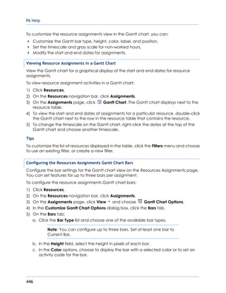 P6 Help
446
To customize the resource assignments view in the Gantt chart, you can:
Customize the Gantt bar type, height, color, label, and position.
Set the timescale and gray scale for non-worked hours.
Modify the start and end dates for assignments.
Viewing Resource Assignments in a Gantt Chart
View the Gantt chart for a graphical display of the start and end dates for resource
assignments.
To view resource assignment activities in a Gantt chart:
1) Click Resources.
2) On the Resources navigation bar, click Assignments.
3) On the Assignments page, click Gantt Chart. The Gantt chart displays next to the
resource table.
4) To view the start and end dates of assignments for a particular resource, double-click
the Gantt chart next to the row in the resource table that contains the resource.
5) To change the timescale on the Gantt chart, right-click the dates at the top of the
Gantt chart and choose another timescale.
Tips
To customize the list of resources displayed in the table, click the Filters menu and choose
to use an existing filter, or create a new filter.
Configuring the Resources Assignments Gantt Chart Bars
Configure the bar settings for the Gantt chart view on the Resources Assignments page.
You can set features for up to three bars per assignment.
To configure the resource assignments Gantt chart bars:
1) Click Resources.
2) On the Resources navigation bar, click Assignments.
3) On the Assignments page, click View and choose Gantt Chart Options.
4) In the Customize Gantt Chart Options dialog box, click the Bars tab.
5) On the Bars tab:
a. Click the Bar Type list and choose one of the available bar types.
Note: You can configure up to three bars. Set at least one bar to
Current Bar.
b. In the Height field, select the height in pixels of each bar.
c. In the Color options, choose to display the bar with a selected color or to set an
activity code for the bar.
 