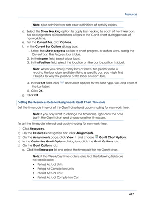 Resources
447
Note: Your administrator sets color definitions of activity codes.
d. Select the Show Necking option to apply bar necking to each of the three bars.
Bar necking refers to indentations of bars in the Gantt chart during periods of
nonwork time.
e. For the Current Bar, click Options.
f. In the Current Bar Options dialog box:
1. Select the Show progress option to chart progress, or actual work, along the
Current bar. The Progress bar is blue.
2. In the Name field, select a bar label.
3. In the Position field, select the location on the bar to position its label.
Note: When you display many bars at once, for greater ease in
reading the bar labels and identifying a specific bar, you might find
it helpful to vary the position of the label on each bar.
4. In the Font field, click and select options for the font type, size, and color of
the bar label.
5. Click OK.
g. Click OK.
Setting the Resources Detailed Assignments Gantt Chart Timescale
Set the timescale interval of the Gantt chart and apply shading for non-work time.
Note: If you only want to change the timescale, right-click the date
bar in the Gantt chart and choose another timescale.
To set the timescale interval and apply shading for non-work time:
1) Click Resources.
2) On the Resources navigation bar, click Assignments.
3) On the Assignments page, click View and choose Gantt Chart Options.
4) In the Customize Gantt Options dialog box, click the Gantt Options tab.
5) On the Gantt Options tab:
a. Click the Timescale list and select the timescale for the Gantt chart.
Note: If the Week/Day timescale is selected, the following fields are
not applicable:
 Period Actual Units
 Period At Completion Units
 Period Actual Cost
 Period Actual Completion Cost
 