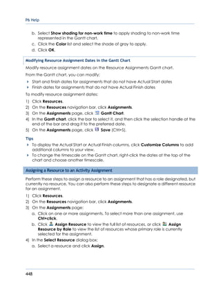 P6 Help
448
b. Select Show shading for non-work time to apply shading to non-work time
represented in the Gantt chart.
c. Click the Color list and select the shade of gray to apply.
d. Click OK.
Modifying Resource Assignment Dates in the Gantt Chart
Modify resource assignment dates on the Resource Assignments Gantt chart.
From the Gantt chart, you can modify:
Start and finish dates for assignments that do not have Actual Start dates
Finish dates for assignments that do not have Actual Finish dates
To modify resource assignment dates:
1) Click Resources.
2) On the Resources navigation bar, click Assignments.
3) On the Assignments page, click Gantt Chart.
4) In the Gantt chart, click the bar to select it, and then click the selection handle at the
end of the bar and drag it to the preferred date.
5) On the Assignments page, click Save (Ctrl+S).
Tips
To display the Actual Start or Actual Finish columns, click Customize Columns to add
additional columns to your view.
To change the timescale on the Gantt chart, right-click the dates at the top of the
chart and choose another timescale.
Assigning a Resource to an Activity Assignment
Perform these steps to assign a resource to an assignment that has a role designated, but
currently no resource. You can also perform these steps to designate a different resource
for an assignment.
1) Click Resources.
2) On the Resources navigation bar, click Assignments.
3) On the Assignments page:
a. Click on one or more assignments. To select more than one assignment, use
Ctrl+click.
b. Click Assign Resource to view the full list of resources, or click Assign
Resource by Role to view the list of resources whose primary role is currently
selected for the assignment.
4) In the Select Resource dialog box:
a. Select a resource and click Assign.
 