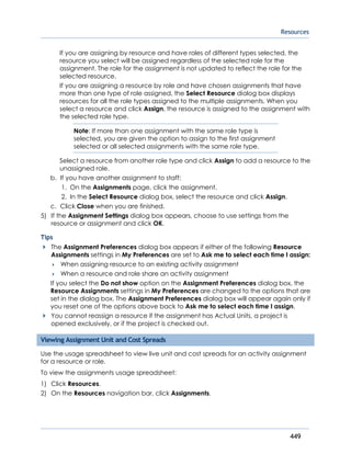 Resources
449
If you are assigning by resource and have roles of different types selected, the
resource you select will be assigned regardless of the selected role for the
assignment. The role for the assignment is not updated to reflect the role for the
selected resource.
If you are assigning a resource by role and have chosen assignments that have
more than one type of role assigned, the Select Resource dialog box displays
resources for all the role types assigned to the multiple assignments. When you
select a resource and click Assign, the resource is assigned to the assignment with
the selected role type.
Note: If more than one assignment with the same role type is
selected, you are given the option to assign to the first assignment
selected or all selected assignments with the same role type.
Select a resource from another role type and click Assign to add a resource to the
unassigned role.
b. If you have another assignment to staff:
1. On the Assignments page, click the assignment.
2. In the Select Resource dialog box, select the resource and click Assign.
c. Click Close when you are finished.
5) If the Assignment Settings dialog box appears, choose to use settings from the
resource or assignment and click OK.
Tips
The Assignment Preferences dialog box appears if either of the following Resource
Assignments settings in My Preferences are set to Ask me to select each time I assign:
 When assigning resource to an existing activity assignment
 When a resource and role share an activity assignment
If you select the Do not show option on the Assignment Preferences dialog box, the
Resource Assignments settings in My Preferences are changed to the options that are
set in the dialog box. The Assignment Preferences dialog box will appear again only if
you reset one of the options above back to Ask me to select each time I assign.
You cannot reassign a resource if the assignment has Actual Units, a project is
opened exclusively, or if the project is checked out.
Viewing Assignment Unit and Cost Spreads
Use the usage spreadsheet to view live unit and cost spreads for an activity assignment
for a resource or role.
To view the assignments usage spreadsheet:
1) Click Resources.
2) On the Resources navigation bar, click Assignments.
 