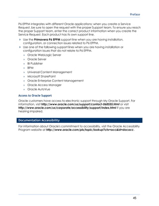 Preface
45
P6 EPPM integrates with different Oracle applications; when you create a Service
Request, be sure to open the request with the proper Support team. To ensure you reach
the proper Support team, enter the correct product information when you create the
Service Request. Each product has its own support line.
Use the Primavera P6 EPPM support line when you are having installation,
configuration, or connection issues related to P6 EPPM.
Use one of the following support lines when you are having installation or
configuration issues that do not relate to P6 EPPM.
 Oracle WebLogic Server
 Oracle Server
 BI Publisher
 BPM
 Universal Content Management
 Microsoft SharePoint
 Oracle Enterprise Content Management
 Oracle Access Manager
 Oracle AutoVue
Access to Oracle Support
Oracle customers have access to electronic support through My Oracle Support. For
information, visit http://www.oracle.com/us/support/contact-068555.html or visit
http://www.oracle.com/us/corporate/accessibility/support/index.html if you are
hearing impaired.
Documentation Accessibility
For information about Oracle's commitment to accessibility, visit the Oracle Accessibility
Program website at http://www.oracle.com/pls/topic/lookup?ctx=acc&id=docacc.
 
