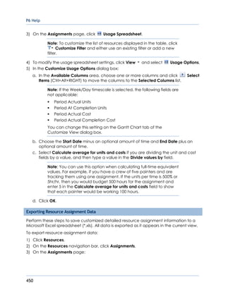 P6 Help
450
3) On the Assignments page, click Usage Spreadsheet.
Note: To customize the list of resources displayed in the table, click
Customize Filter and either use an existing filter or add a new
filter.
4) To modify the usage spreadsheet settings, click View and select Usage Options.
5) In the Customize Usage Options dialog box:
a. In the Available Columns area, choose one or more columns and click Select
Items (Ctrl+Alt+RIGHT) to move the columns to the Selected Columns list.
Note: If the Week/Day timescale is selected, the following fields are
not applicable:
 Period Actual Units
 Period At Completion Units
 Period Actual Cost
 Period Actual Completion Cost
You can change this setting on the Gantt Chart tab of the
Customize View dialog box.
b. Choose the Start Date minus an optional amount of time and End Date plus an
optional amount of time.
c. Select Calculate average for units and costs if you are dividing the unit and cost
fields by a value, and then type a value in the Divide values by field.
Note: You can use this option when calculating full-time equivalent
values. For example, if you have a crew of five painters and are
tracking them using one assignment. If the units per time is 500% or
5hr/hr, then you would budget 500 hours for the assignment and
enter 5 in the Calculate average for units and costs field to show
that each painter would be working 100 hours.
d. Click OK.
Exporting Resource Assignment Data
Perform these steps to save customized detailed resource assignment information to a
Microsoft Excel spreadsheet (*.xls). All data is exported as it appears in the current view.
To export resource assignment data:
1) Click Resources.
2) On the Resources navigation bar, click Assignments.
3) On the Assignments page:
 