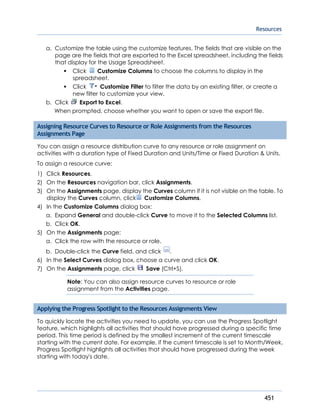 Resources
451
a. Customize the table using the customize features. The fields that are visible on the
page are the fields that are exported to the Excel spreadsheet, including the fields
that display for the Usage Spreadsheet.
Click Customize Columns to choose the columns to display in the
spreadsheet.
Click Customize Filter to filter the data by an existing filter, or create a
new filter to customize your view.
b. Click Export to Excel.
When prompted, choose whether you want to open or save the export file.
Assigning Resource Curves to Resource or Role Assignments from the Resources
Assignments Page
You can assign a resource distribution curve to any resource or role assignment on
activities with a duration type of Fixed Duration and Units/Time or Fixed Duration & Units.
To assign a resource curve:
1) Click Resources.
2) On the Resources navigation bar, click Assignments.
3) On the Assignments page, display the Curves column if it is not visible on the table. To
display the Curves column, click Customize Columns.
4) In the Customize Columns dialog box:
a. Expand General and double-click Curve to move it to the Selected Columns list.
b. Click OK.
5) On the Assignments page:
a. Click the row with the resource or role.
b. Double-click the Curve field, and click .
6) In the Select Curves dialog box, choose a curve and click OK.
7) On the Assignments page, click Save (Ctrl+S).
Note: You can also assign resource curves to resource or role
assignment from the Activities page.
Applying the Progress Spotlight to the Resources Assignments View
To quickly locate the activities you need to update, you can use the Progress Spotlight
feature, which highlights all activities that should have progressed during a specific time
period. This time period is defined by the smallest increment of the current timescale
starting with the current date. For example, if the current timescale is set to Month/Week,
Progress Spotlight highlights all activities that should have progressed during the week
starting with today's date.
 