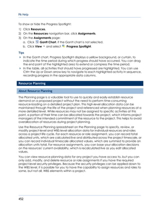 P6 Help
452
To show or hide the Progress Spotlight:
1) Click Resources.
2) On the Resources navigation bar, click Assignments.
3) On the Assignments page:
a. Click Gantt Chart, if the Gantt chart is not selected.
b. Click View and select Progress Spotlight.
Tips
In the Gantt chart, Progress Spotlight displays a yellow background, or curtain, to
indicate the time period during which progress should have occurred. You can drag
the end point of the highlighted area to extend or compress the time period.
In the table, all activities that should have progressed are highlighted. You can use
Ctrl+ the Up or Down arrow key to navigate to each highlighted activity in sequence,
recording progress in the appropriate data columns.
Resource Planning
About Resource Planning
The Planning page is a valuable tool to use to quickly and easily establish resource
demand on a proposed project without the need to perform time-consuming
resource-loading on a detailed project plan. This high-level allocation data can be
maintained through the life of the project and referenced when planning resources at a
more detailed level. While resources may not be assigned to specific activities at this
point, a portion of their time can be allocated towards the project, which informs project
managers of the intended commitment of the resource to the project. This helps to avoid
overallocation of resources during project planning.
Use the Resource Planning spreadsheet on the Planning page to specify, review, or
modify project-level and WBS-level allocation data for individual resources and roles
across a project life cycle. For each resource or role assignment, you can record total
allocated units, which are calculated live and distributed across the project timescale, or
you can record individual timescale allocated values, which are summed to provide an
allocation units total. For resource assignments, you can base your allocation decisions
on the resources' current availability, which is recalculated live as you edit allocated
values.
You can view resource planning data for any project you have access to, but you can
only add, modify, and delete resource or role assignments if you have the required
project-level security privileges. Because the security privileges can be applied down to
the WBS level, it is possible for you to have the capability to assign resources and roles to
some, but not all, WBS elements within a project.
 