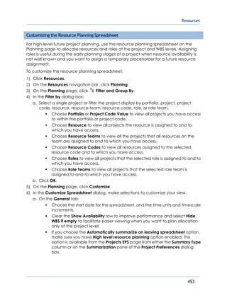 Resources
453
Customizing the Resource Planning Spreadsheet
For high-level future project planning, use the resource planning spreadsheet on the
Planning page to allocate resources and roles at the project and WBS levels. Assigning
roles is useful during the early planning stages of a project when resource availability is
not well known and you want to assign a temporary placeholder for a future resource
assignment.
To customize the resource planning spreadsheet:
1) Click Resources.
2) On the Resources navigation bar, click Planning.
3) On the Planning page, click Filter and Group By.
4) In the Filter by dialog box:
a. Select a single project or filter the project display by portfolio, project, project
code, resource, resource team, resource code, role, or role team.
Choose Portfolio or Project Code Value to view all projects you have access
to within the portfolio or project code.
Choose Resource to view all projects the resource is assigned to and to
which you have access.
Choose Resource Teams to view all the projects that all resources on the
team are assigned to and to which you have access.
Choose Resource Codes to view all resources assigned to the selected
resource code and to which you have access.
Choose Roles to view all projects that the selected role is assigned to and to
which you have access.
Choose Role Teams to view all projects that the selected role team is
assigned to and to which you have access.
b. Click OK.
5) On the Planning page, click Customize.
6) In the Customize Spreadsheet dialog, make selections to customize your view.
a. On the General tab:
Choose the start date for the spreadsheet, and the time units and timescale
increments.
Clear the Show Availability row to improve performance and select Hide
WBS if empty to facilitate easier viewing when you want to plan allocation
only at the project level.
If you choose the Automatically summarize on leaving spreadsheet option,
make sure you have High level resource planning option enabled. This
option is available from the Projects EPS page from either the Summary Type
column or on the Summarization pane of the Project Preferences dialog
box.
 